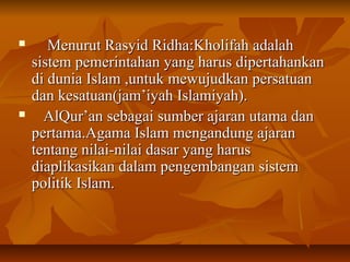  Menurut Rasyid Ridha:Kholifah adalahMenurut Rasyid Ridha:Kholifah adalah
sistem pemerintahan yang harus dipertahankansistem pemerintahan yang harus dipertahankan
di dunia Islam ,untuk mewujudkan persatuandi dunia Islam ,untuk mewujudkan persatuan
dan kesatuan(jam’iyah Islamiyah).dan kesatuan(jam’iyah Islamiyah).
 AlQur’an sebagai sumber ajaran utama danAlQur’an sebagai sumber ajaran utama dan
pertama.Agama Islam mengandung ajaranpertama.Agama Islam mengandung ajaran
tentang nilai-nilai dasar yang harustentang nilai-nilai dasar yang harus
diaplikasikan dalam pengembangan sistemdiaplikasikan dalam pengembangan sistem
politik Islam.politik Islam.
 