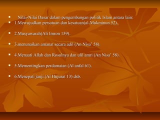  Nilai-Nilai Dasar dalam pengembangan politik Islam antara lain:Nilai-Nilai Dasar dalam pengembangan politik Islam antara lain:
 1.Mewujudkan persatuan dan kesatuan(al-Mukminun 52).1.Mewujudkan persatuan dan kesatuan(al-Mukminun 52).
 2.Musyawarah(Ali Imron 159).2.Musyawarah(Ali Imron 159).
 3.menunaikan amanat secara adil (An Nisa’ 58).3.menunaikan amanat secara adil (An Nisa’ 58).
 4.Menaati Allah dan Rosulnya dan ulil amri (An Nisa’ 58).4.Menaati Allah dan Rosulnya dan ulil amri (An Nisa’ 58).
 5.Mementingkan perdamaian (Al anfal 61).5.Mementingkan perdamaian (Al anfal 61).
 6.Menepati janji (Al Hujurat 13) dsb.6.Menepati janji (Al Hujurat 13) dsb.
 