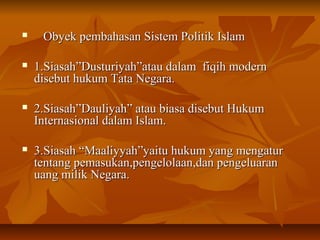  Obyek pembahasan Sistem Politik IslamObyek pembahasan Sistem Politik Islam
 1.Siasah”Dusturiyah”atau dalam fiqih modern1.Siasah”Dusturiyah”atau dalam fiqih modern
disebut hukum Tata Negara.disebut hukum Tata Negara.
 2.Siasah”Dauliyah” atau biasa disebut Hukum2.Siasah”Dauliyah” atau biasa disebut Hukum
Internasional dalam Islam.Internasional dalam Islam.
 3.Siasah “Maaliyyah”yaitu hukum yang mengatur3.Siasah “Maaliyyah”yaitu hukum yang mengatur
tentang pemasukan,pengelolaan,dan pengeluarantentang pemasukan,pengelolaan,dan pengeluaran
uang milik Negara.uang milik Negara.
 