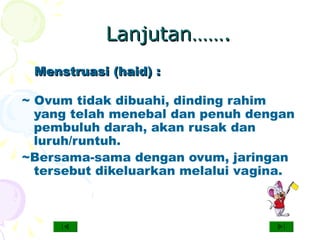 Lanjutan…….Lanjutan…….
~ Ovum tidak dibuahi, dinding rahim
yang telah menebal dan penuh dengan
pembuluh darah, akan rusak dan
luruh/runtuh.
~Bersama-sama dengan ovum, jaringan
tersebut dikeluarkan melalui vagina.
Menstruasi (haid) :Menstruasi (haid) :
 