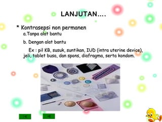 LANJUTAN….LANJUTAN….
* Kontrasepsi non permanen* Kontrasepsi non permanen
a.Tanpa alat bantua.Tanpa alat bantu
b. Dengan alat bantub. Dengan alat bantu
Ex : pil KB, susuk, suntikan, IUD (intra uterine device),Ex : pil KB, susuk, suntikan, IUD (intra uterine device),
jeli, tablet busa, dan spons, diafragma, serta kondom.jeli, tablet busa, dan spons, diafragma, serta kondom.
 