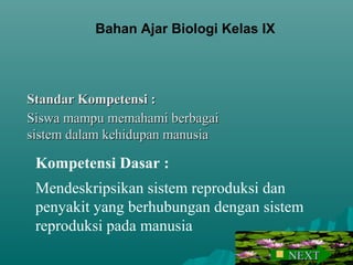 Standar Kompetensi :Standar Kompetensi :
Siswa mampu memahami berbagaiSiswa mampu memahami berbagai
sistem dalam kehidupan manusiasistem dalam kehidupan manusia
Kompetensi Dasar :
Mendeskripsikan sistem reproduksi dan
penyakit yang berhubungan dengan sistem
reproduksi pada manusia
Bahan Ajar Biologi Kelas IX
 NEXTNEXT
 