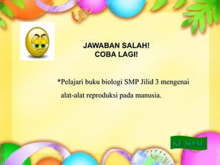 JAWABAN SALAH!
COBA LAGI!
KE SOALKE SOAL
**Pelajari buku biologi SMP Jilid 3 mengenaiPelajari buku biologi SMP Jilid 3 mengenai
alat-alat reproduksi pada manusia.alat-alat reproduksi pada manusia.
 