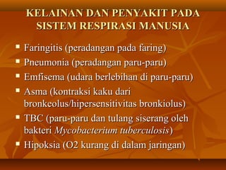 KELAINAN DAN PENYAKIT PADAKELAINAN DAN PENYAKIT PADA
SISTEM RESPIRASI MANUSIASISTEM RESPIRASI MANUSIA
 Faringitis (peradangan pada faring)Faringitis (peradangan pada faring)
 Pneumonia (peradangan paru-paru)Pneumonia (peradangan paru-paru)
 Emfisema (udara berlebihan di paru-paru)Emfisema (udara berlebihan di paru-paru)
 Asma (kontraksi kaku dariAsma (kontraksi kaku dari
bronkeolus/hipersensitivitas bronkiolus)bronkeolus/hipersensitivitas bronkiolus)
 TBC (paru-paru dan tulang siserang olehTBC (paru-paru dan tulang siserang oleh
bakteribakteri Mycobacterium tuberculosisMycobacterium tuberculosis))
 Hipoksia (O2 kurang di dalam jaringan)Hipoksia (O2 kurang di dalam jaringan)
 