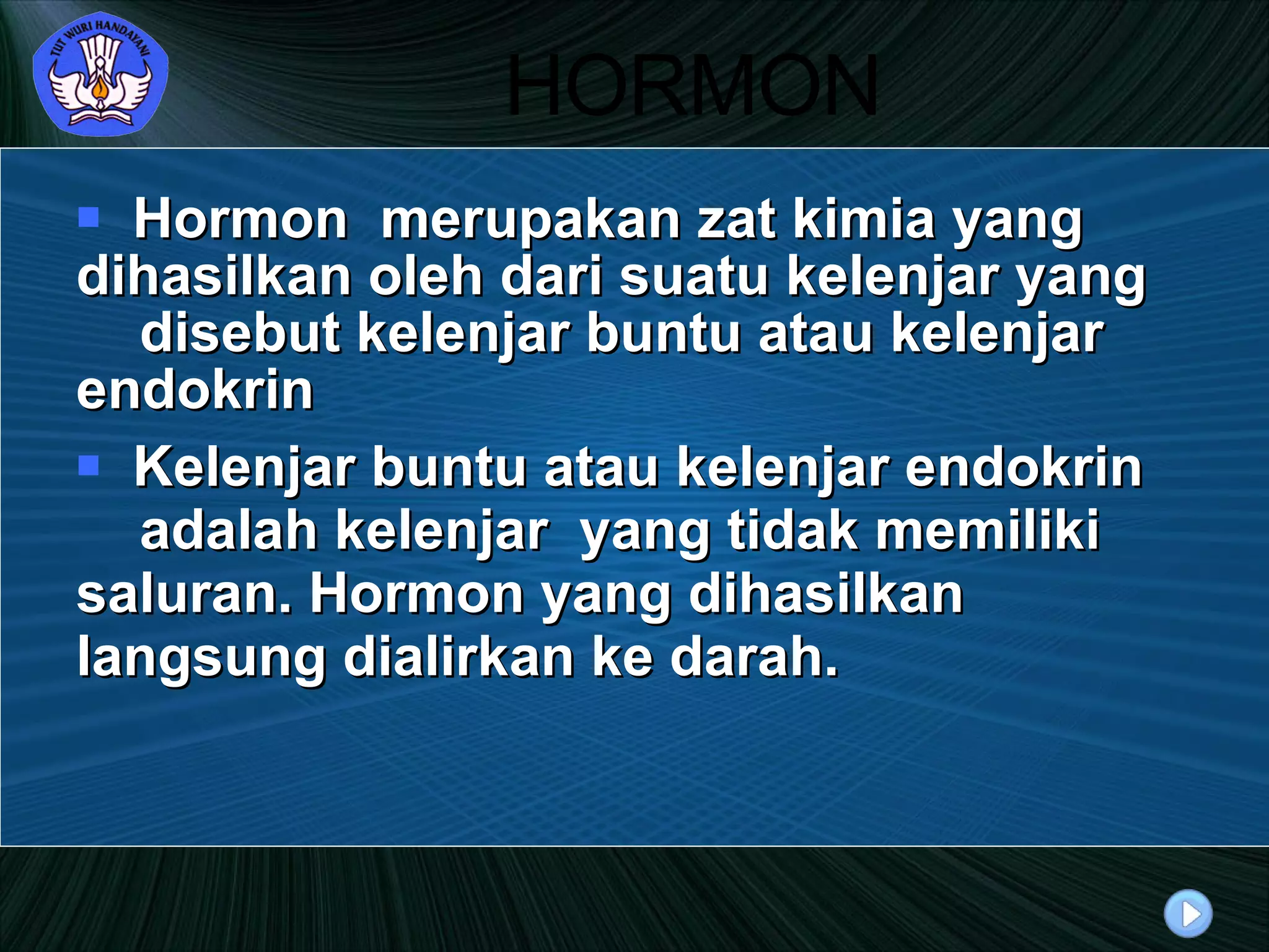 HORMON Hormon  merupakan zat kimia yang  dihasilkan oleh dari suatu kelenjar yang  disebut kelenjar buntu atau kelenjar  endokrin Kelenjar buntu atau kelenjar endokrin  adalah kelenjar  yang tidak memiliki  saluran. Hormon yang dihasilkan  langsung dialirkan ke darah. 