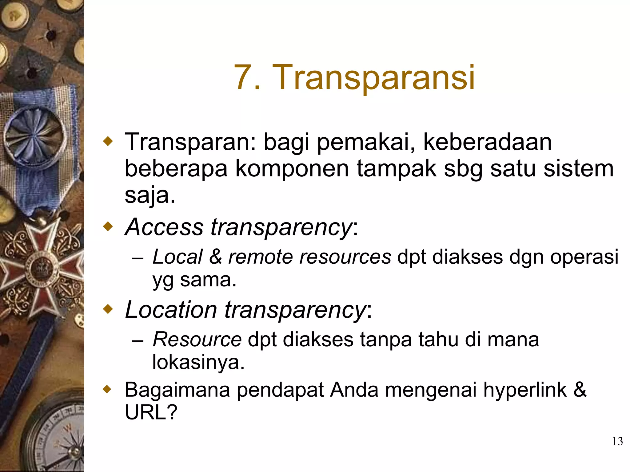 7. Transparansi
 Transparan: bagi pemakai, keberadaan
  beberapa komponen tampak sbg satu sistem
  saja.
 Access transparency:
  – Local & remote resources dpt diakses dgn operasi
    yg sama.
 Location transparency:
  – Resource dpt diakses tanpa tahu di mana
    lokasinya.
 Bagaimana pendapat Anda mengenai hyperlink &
  URL?
                                                   13
 