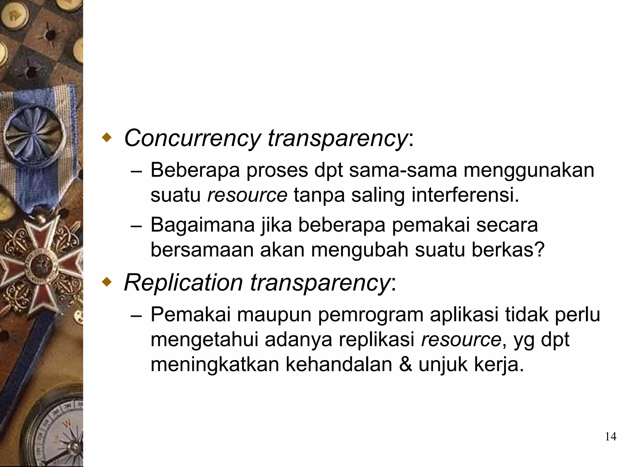  Concurrency transparency:
  – Beberapa proses dpt sama-sama menggunakan
    suatu resource tanpa saling interferensi.
  – Bagaimana jika beberapa pemakai secara
    bersamaan akan mengubah suatu berkas?
 Replication transparency:
  – Pemakai maupun pemrogram aplikasi tidak perlu
    mengetahui adanya replikasi resource, yg dpt
    meningkatkan kehandalan & unjuk kerja.


                                                    14
 
