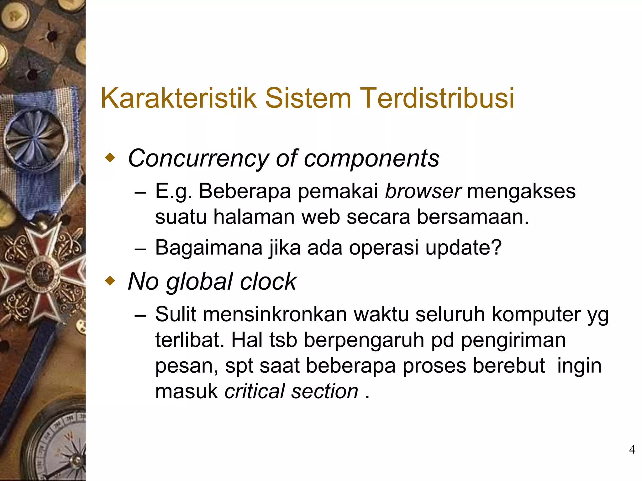 Karakteristik Sistem Terdistribusi

 Concurrency of components
  – E.g. Beberapa pemakai browser mengakses
    suatu halaman web secara bersamaan.
  – Bagaimana jika ada operasi update?
 No global clock
  – Sulit mensinkronkan waktu seluruh komputer yg
    terlibat. Hal tsb berpengaruh pd pengiriman
    pesan, spt saat beberapa proses berebut ingin
    masuk critical section .

                                                    4
 