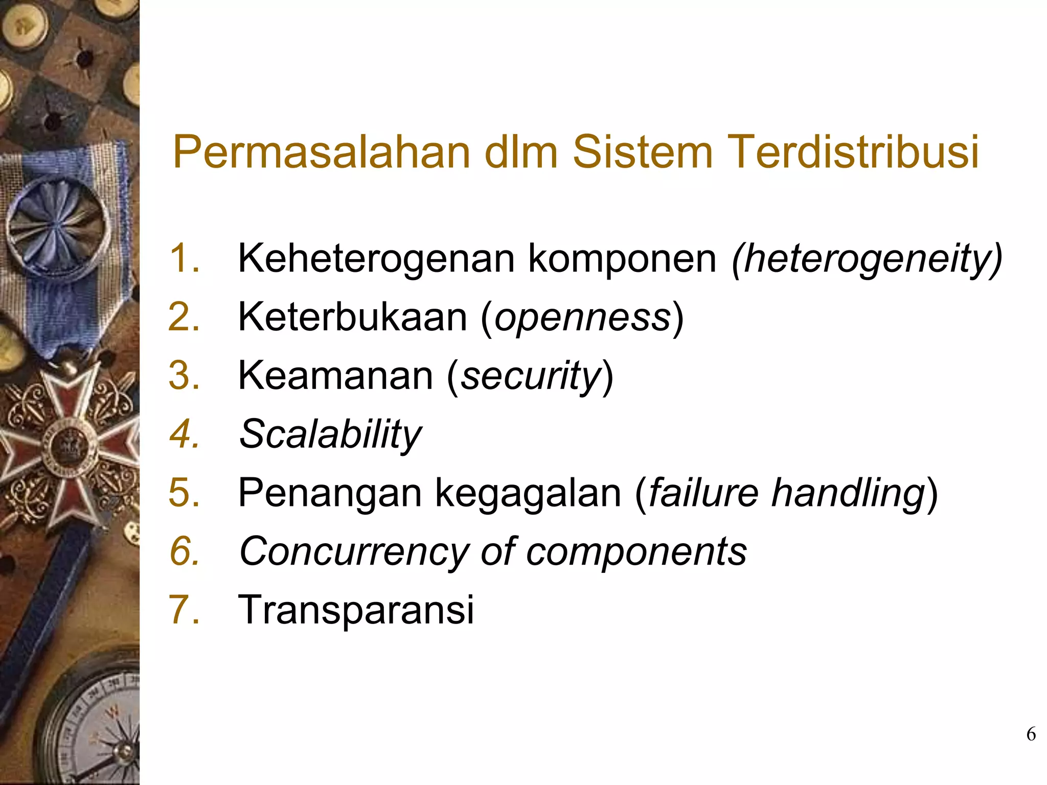 Permasalahan dlm Sistem Terdistribusi

1.   Keheterogenan komponen (heterogeneity)
2.   Keterbukaan (openness)
3.   Keamanan (security)
4.   Scalability
5.   Penangan kegagalan (failure handling)
6.   Concurrency of components
7.   Transparansi

                                              6
 
