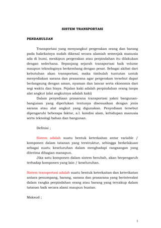 SISTEM TRANSPORTASI
PENDAHULUAN
Transportasi yang menyangkut pergerakan orang dan barang
pada hakekatnya sudah dikenal secara alamiah semenjak manusia
ada di bumi, meskipun pergerakan atau perpindahan itu dilakukan
dengan sederhana. Sepanjang sejarah transportasi baik volume
maupun teknologinya berkembang dengan pesat. Sebagai akibat dari
kebutuhan akan transportasi, maka timbulah tuntutan untuk
menyediakan sarana dan prasarana agar pergerakan tersebut dapat
berlangsung dengan aman, nyaman dan lancar serta ekonomis dari
segi waktu dan biaya. Pejalan kaki adalah perpindahan orang tanpa
alat angkut (alat angkutnya adalah kaki)
Dalam penyediaan prasarana transportasi yakni bangunan-
bangunan yang diperlukan tentunya disesuaikan dengan jenis
sarana atau alat angkut yang digunakan. Penyediaan tersebut
dipengaruhi beberapa faktor, a.l. kondisi alam, kehidupan manusia
serta teknologi bahan dan bangunan.
Definisi ;
Sistem adalah suatu bentuk keterkaitan antar variable /
komponen dalam tatanan yang terstruktur, sehingga berkelakuan
sebagai suatu keseluruhan dalam menghadapi rangsangan yang
diterima dibagian manapun.
Jika satu komponen dalam sistem berubah, akan berpengaruh
terhadap komponen yang lain / keseluruhan.
Sistem transportasi adalah suatu bentuk keterkaitan dan keterikatan
antara penumpang, barang, sarana dan prasarana yang berinteraksi
dalam rangka perpindahan orang atau barang yang tercakup dalam
tatanan baik secara alami maupun buatan.
Maksud ;
1
 