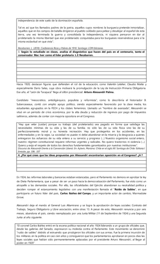independencia de este suelo de la dominación española.
Tal es así que los llamados padres de la patria, aquellos cuyos nombres la burguesía pretende inmortalizar,
aquellos que en los campos de batalla dirigieron al pueblo-soldado para pelear y desalojar al español de esta
tierra, una vez terminada la guerra y consolidada la independencia, ni siquiera pensaron en dar al
proletariado la misma libertad que ese proletariado conquistaba para los burgueses reservándose para sí la
misma esclavitud en que vivía”.
Recabarren, L. (2010). Conferencia Ricos y Pobres de 1910. Santiago: LOM Ediciones.
3. Según lo estudiado en clases, analiza el diagnóstico que hacen del país en el centenario, tanto el
conservador Mac Iver como el líder proletario L.E Recabarren.
Hacia 1920, destacan figuras que defienden el rol de la educación, como Valentín Letelier, Claudio Matte y
especialmente Darío Salas, cuya obra motivará la promulgación de la Ley de Instrucción Primaria Obligatoria.
Ese año, el “León de Tarapacá” llega al sillón presidencial: Arturo Alessandri Palma.
Candidato “mesocrático, antioligárquico, populista y reformista”, como lo describiría el historiador B.
Subercaseaux, contó con amplio apoyo político, siendo especialmente favorecido por la clase media, los
estudiantes agrupados en la FECH y los clubes femeninos. Llamado un “hombre de avanzada”, Alessandri se
situó en un período de crisis económica, por la alta deuda y reducción de ingresos por pago de impuestos
salitreros, además de contar con mayoría opositora en el Congreso.
“Hay que velar [cuidar] porque su trabajo (del proletariado) sea pagado en forma que satisfaga las
necesidades mínimas de su vida y las de su familia; no sólo las de su vida física sino las de su
perfeccionamiento moral y su honesta recreación. Hay que protegerlos en los accidentes, en las
enfermedades y en la vejez. La sociedad no puede ni debe abandonar en la miseria y la desgracia a quienes
entregaron los esfuerzos de su vida entera a su servicio y progreso (…) Nuestro organismo social entero,
nuestro régimen constitucional requiere reformas urgentes y radicales. No quiero trastornos ni violencia (…)
Quiero y exijo el respeto de todos los derechos fundamentales garantizados por nuestras instituciones”.
Discurso de Alessandri frente a la Convención Liberal. En: Aylwin, Mariana: Chile en el siglo XX: Santiago de Chile: Editoria l
Emisión, pp. 336- 337
4. ¿Por qué crees que las ideas propuestas por Alessandri encontrarían oposición en el Congreso? ¿A ?
En 1924, las reformas laborales y bancarias estaban estancadas, pero el Parlamento no demora en aprobar la ley
de Dieta Parlamentaria, que a pesar de ser un paso hacia la democratización del Parlamento, fue visto como un
atropello a las demandas sociales. Por ello, las oficialidades del Ejército abandonan su neutralidad política y
deciden romper el estancamiento legislativo con una manifestación llamada el “Ruido de Sables”, en que
participaría un futuro líder del país, Carlos Ibáñez del Campo, y un importante actor de cambio, Marmaduke
Grove.
Alessandri deja el mando al General Luis Altamirano y se logra la aprobación de leyes sociales: Contrato del
Trabajo, Seguro Obligatorio y Libre asociación, entre otras 13. A pesar de esto, Alessandri renuncia y por seis
meses, abandona el país, siendo reemplazado por una Junta Militar (11 de Septiembre de 1924) y una Segunda
Junta al año siguiente.
“El coronel Carlos Ibáñez entró en la escena política nacional el año 1924 liderando a un grupo de oficiales que,
desde las galerías del Senado, expresaron su molestia contra el Parlamento. Este movimiento se denominó
"ruido de sables" debido al estruendo que produjeron los oficiales con sus armas. Fue la primera incursión de
los militares en la política en casi cien años y consiguieron que los parlamentarios aprobaran en pocos días las
leyes sociales que habían sido permanentemente aplazadas por el presidente Arturo Alessandri, al llegar al
poder en 1920”
 