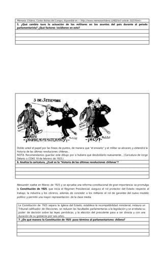 Memoria Chilena, Carlos Ibáñez del Campo, disponible en < http://www.memoriachilena.cl/602/w3-article-3323.html>
5. ¿Qué cambio tuvo la actuación de los militares en los asuntos del país durante el peiodo
parlamentarista? ¿Qué factores incidieron en esto?
Doble usted el papel por las líneas de puntos, de manera que "el enviado" y el militar se abracen, y obtendrá la
historia de las últimas revoluciones chilenas...
NOTA: Recomendamos guardar este dibujo por si hubiera que desdoblarlo nuevamente... (Caricatura de Jorge
Délano o COKE 10 de febrero de 1925.)
6. Analiza la caricatura, ¿Cuál es la “historia de las últimas revoluciones chilenas”?
Alessandri vuelve en Marzo de 1925 y se aprueba una reforma constitucional de gran importancia: se promulga
la Constitución de 1925, que inicia el Régimen Presidencial, asegura el rol protector del Estado respecto al
trabajo, la industria y los obreros, además de conceder a los militares el rol de garantes del nuevo modelo
político y permitir una mayor representación de la clase media.
La Constitución de 1925 separa la Iglesia del Estado, establece la incompatibilidad ministerial, instaura un
Tribunal calificador de Elecciones, se reducen las facultades parlamentarias a la legislación y se arrebata su
poder de decisión sobre las leyes periódicas, y la elección del presidente pasa a ser directa y con una
duración de su gobierno por seis años.
7. ¿De qué manera la Constitución de 1925 puso término al parlamentarismo chileno?
 