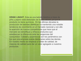 DRINK LINGHT, Esta es una bebida dietética a base de
piña y pepino está elaborado de forma natural, ya que el
producto no tiene químicos. En las últimas décadas la
producción de bebidas dietéticas ha mantenido una notable
tendencia de crecimiento en el mercado nacional y con ello
la aparición de nuevos competidores que hace que el
mercado se estratifique y ofrezca productos que
establezcan la diferencia ante las exigencias del
consumidor. Calidad y experiencia son los parámetros con
los que una empresa puede destacarse sobre las demás.
En nuestro medio se empieza a hablar de calidad, de
mejoras de calidad para dar un valor agregado a nuestros
productos.
 