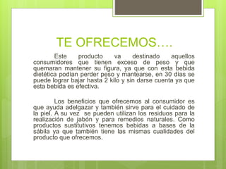 TE OFRECEMOS….
Este producto va destinado aquellos
consumidores que tienen exceso de peso y que
quemaran mantener su figura, ya que con esta bebida
dietética podían perder peso y mantearse, en 30 días se
puede lograr bajar hasta 2 kilo y sin darse cuenta ya que
esta bebida es efectiva.
Los beneficios que ofrecemos al consumidor es
que ayuda adelgazar y también sirve para el cuidado de
la piel. A su vez se pueden utilizan los residuos para la
realización de jabón y para remedios naturales. Como
productos sustitutivos tenemos bebidas a bases de la
sábila ya que también tiene las mismas cualidades del
producto que ofrecemos.
 