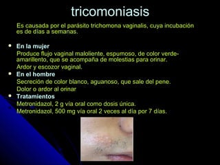 tricomoniasistricomoniasis
Es causada por el parásito trichomona vaginalis, cuya incubaciónEs causada por el parásito trichomona vaginalis, cuya incubación
es de días a semanas.es de días a semanas.
 En la mujerEn la mujer
Produce flujo vaginal maloliente, espumoso, de color verde-Produce flujo vaginal maloliente, espumoso, de color verde-
amarillento, que se acompaña de molestias para orinar.amarillento, que se acompaña de molestias para orinar.
Ardor y escozor vaginal.Ardor y escozor vaginal.
 En el hombreEn el hombre
Secreción de color blanco, aguanoso, que sale del pene.Secreción de color blanco, aguanoso, que sale del pene.
Dolor o ardor al orinarDolor o ardor al orinar
 TratamientosTratamientos
Metronidazol, 2 g vía oral como dosis única.Metronidazol, 2 g vía oral como dosis única.
Metronidazol, 500 mg vía oral 2 veces al día por 7 días.Metronidazol, 500 mg vía oral 2 veces al día por 7 días.
 