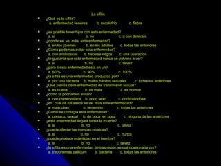 La sífilisLa sífilis
 ¿Qué es la sífilis?¿Qué es la sífilis?
a. enfermedad venérea b. escalofrío c. fiebrea. enfermedad venérea b. escalofrío c. fiebre
 ¿es posible tener hijos con esta enfermedad?¿es posible tener hijos con esta enfermedad?
a. si b. no c. o con defectosa. si b. no c. o con defectos
 ¿donde se ve más esta enfermedad?¿donde se ve más esta enfermedad?
a. en los jóvenes b. en los adultos c. todas las anterioresa. en los jóvenes b. en los adultos c. todas las anteriores
 ¿Cómo podemos evitar esta enfermedad?¿Cómo podemos evitar esta enfermedad?
a. con antibióticos b. hacerse riegos c. una operacióna. con antibióticos b. hacerse riegos c. una operación
 ¿te gustaría que esta enfermedad nunca se volviera a ver?¿te gustaría que esta enfermedad nunca se volviera a ver?
a. si b. no c. talveza. si b. no c. talvez
 ¿para ti esta enfermedad esta en un?¿para ti esta enfermedad esta en un?
a. 60 % b. 90% c. 100%a. 60 % b. 90% c. 100%
 ¿la sífilis es una enfermedad producida por?¿la sífilis es una enfermedad producida por?
a. por una bacteria b. malos hábitos sexuales c. todas las anterioresa. por una bacteria b. malos hábitos sexuales c. todas las anteriores
 ¿Qué piensa de la enfermedad de transmisión sexual?¿Qué piensa de la enfermedad de transmisión sexual?
a. es buena b. es mala c. es normala. es buena b. es mala c. es normal
 ¿como la podríamos evitar?¿como la podríamos evitar?
a. con preservativos b. poco sexo c. controlándosea. con preservativos b. poco sexo c. controlándose
 ¿en cual de los sexos se ve más esta enfermedad?¿en cual de los sexos se ve más esta enfermedad?
a. masculino b. femenino c. todas las anterioresa. masculino b. femenino c. todas las anteriores
 ¿Cómo se contagia esta enfermedad?¿Cómo se contagia esta enfermedad?
a. contacto sexual b. de boca en boca c. ninguna de las anterioresa. contacto sexual b. de boca en boca c. ninguna de las anteriores
 ¿esta enfermedad llegara hasta la muerte?¿esta enfermedad llegara hasta la muerte?
a. si b. no c. talveza. si b. no c. talvez
 ¿puede afectar las trompas ováricas?¿puede afectar las trompas ováricas?
a. si b. no c. nuncaa. si b. no c. nunca
 ¿puede producir esterilidad en el hombre?¿puede producir esterilidad en el hombre?
a. si b. no c. talveza. si b. no c. talvez
 ¿la sífilis es una enfermedad de trasmisión sexual ocasionada por?¿la sífilis es una enfermedad de trasmisión sexual ocasionada por?
a. treponemas pallidum b. bacteria c. todas las anterioresa. treponemas pallidum b. bacteria c. todas las anteriores
 