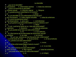 La clamidillaLa clamidilla
 ¿que es la clamidilla?¿que es la clamidilla?
a. una bacteria b. enfermedad venérea c. todas las anterioresa. una bacteria b. enfermedad venérea c. todas las anteriores
 ¿Cómo se transmite la clamidilla?¿Cómo se transmite la clamidilla?
a. contacto sexual b. infección vaginal c. Ningunaa. contacto sexual b. infección vaginal c. Ninguna
 3) ¿puede producir esterilidad en el hombre?3) ¿puede producir esterilidad en el hombre?
a. si b. no c. talveza. si b. no c. talvez
 4) ¿la clamidilla es una enfermedad producida por?4) ¿la clamidilla es una enfermedad producida por?
a. por una bacteria b. malos hábitos sexuales c. todas las anterioresa. por una bacteria b. malos hábitos sexuales c. todas las anteriores
 5) ¿como la podríamos evitar?5) ¿como la podríamos evitar?
a. con preservativos b. poco sexo c. controlándosea. con preservativos b. poco sexo c. controlándose
 6) ¿te gustaría que esta enfermedad nunca se volviera a ver?6) ¿te gustaría que esta enfermedad nunca se volviera a ver?
a. si b. no c. talveza. si b. no c. talvez
 7) ¿en cual de los sexos se ve más esta enfermedad?7) ¿en cual de los sexos se ve más esta enfermedad?
a. masculino b. femenino c. todas las anterioresa. masculino b. femenino c. todas las anteriores
 8) ¿es posible tener hijos con esta enfermedad?8) ¿es posible tener hijos con esta enfermedad?
a. si b. no c. o con defectosa. si b. no c. o con defectos
 9) ¿Qué piensa de la enfermedad de transmisión sexual?9) ¿Qué piensa de la enfermedad de transmisión sexual?
a. es buena b. es mala c. es normala. es buena b. es mala c. es normal
 10) ¿en que persona es mas frecuente esta enfermedad?10) ¿en que persona es mas frecuente esta enfermedad?
a. en las amas de casa b. en los jóvenes c. en las prostitutasa. en las amas de casa b. en los jóvenes c. en las prostitutas
 11) ¿tendrá cura esta enfermedad?11) ¿tendrá cura esta enfermedad?
a. si b. no c. nuncaa. si b. no c. nunca
 12) ¿Esta enfermedad llegara hasta la muerte?12) ¿Esta enfermedad llegara hasta la muerte?
a. si b. no c. si no se trataa. si b. no c. si no se trata
 14) ¿Qué síntomas da esta enfermedad?14) ¿Qué síntomas da esta enfermedad?
a. dolor al orinar b. flujo vaginal c. todas las anterioresa. dolor al orinar b. flujo vaginal c. todas las anteriores
 ¿se puede tener bebes con esta enfermedad?¿se puede tener bebes con esta enfermedad?
a. si b. no c. un milagroa. si b. no c. un milagro
 