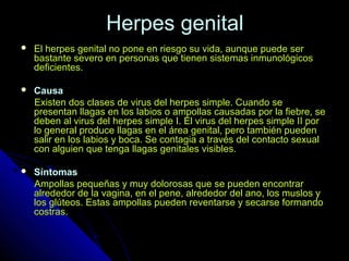 Herpes genitalHerpes genital
 El herpes genital no pone en riesgo su vida, aunque puede serEl herpes genital no pone en riesgo su vida, aunque puede ser
bastante severo en personas que tienen sistemas inmunológicosbastante severo en personas que tienen sistemas inmunológicos
deficientes.deficientes.
 CausaCausa
Existen dos clases de virus del herpes simple. Cuando seExisten dos clases de virus del herpes simple. Cuando se
presentan llagas en los labios o ampollas causadas por la fiebre, sepresentan llagas en los labios o ampollas causadas por la fiebre, se
deben al virus del herpes simple I. El virus del herpes simple II pordeben al virus del herpes simple I. El virus del herpes simple II por
lo general produce llagas en el área genital, pero también puedenlo general produce llagas en el área genital, pero también pueden
salir en los labios y boca. Se contagia a través del contacto sexualsalir en los labios y boca. Se contagia a través del contacto sexual
con alguien que tenga llagas genitales visibles.con alguien que tenga llagas genitales visibles.
 SíntomasSíntomas
Ampollas pequeñas y muy dolorosas que se pueden encontrarAmpollas pequeñas y muy dolorosas que se pueden encontrar
alrededor de la vagina, en el pene, alrededor del ano, los muslos yalrededor de la vagina, en el pene, alrededor del ano, los muslos y
los glúteos. Estas ampollas pueden reventarse y secarse formandolos glúteos. Estas ampollas pueden reventarse y secarse formando
costras.costras.
 