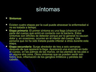 síntomassíntomas
 SíntomasSíntomas
 Existen cuatro etapas por la cual puede atravesar la enfermedad siExisten cuatro etapas por la cual puede atravesar la enfermedad si
no es tratada a tiempo.no es tratada a tiempo.
 Etapa primariaEtapa primaria: El primer síntoma es una llaga (chancro) en la: El primer síntoma es una llaga (chancro) en la
parte del cuerpo que entró en contacto con la bacteria. Estosparte del cuerpo que entró en contacto con la bacteria. Estos
síntomas son difíciles de detectar porque por lo general no causansíntomas son difíciles de detectar porque por lo general no causan
dolor y, en ocasiones, ocurren en el interior del cuerpo. Unadolor y, en ocasiones, ocurren en el interior del cuerpo. Una
persona que no ha sido tratada puede infectar a otras durante estapersona que no ha sido tratada puede infectar a otras durante esta
etapa.etapa.
 Etapa secundariaEtapa secundaria: Surge alrededor de tres a seis semanas: Surge alrededor de tres a seis semanas
después de que aparece la llaga. Aparecerá una erupción en tododespués de que aparece la llaga. Aparecerá una erupción en todo
el cuerpo, en las palmas de las manos, en las plantas de los pies oel cuerpo, en las palmas de las manos, en las plantas de los pies o
en alguna otra zona. Otros síntomas que se pueden sentir sonen alguna otra zona. Otros síntomas que se pueden sentir son
fiebre leve, inflamación de los ganglios linfáticos y pérdida delfiebre leve, inflamación de los ganglios linfáticos y pérdida del
cabello.cabello.
 