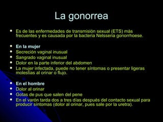 La gonorreaLa gonorrea
 Es de las enfermedades de transmisión sexual (ETS) másEs de las enfermedades de transmisión sexual (ETS) más
frecuentes y es causada por la bacteria Nelsseria gonorrhoese.frecuentes y es causada por la bacteria Nelsseria gonorrhoese.
 En la mujerEn la mujer
 Secreción vaginal inusualSecreción vaginal inusual
 Sangrado vaginal inusualSangrado vaginal inusual
 Dolor en la parte inferior del abdomenDolor en la parte inferior del abdomen
 La mujer infectada, puede no tener síntomas o presentar ligerasLa mujer infectada, puede no tener síntomas o presentar ligeras
molestias al orinar o flujo.molestias al orinar o flujo.
 En el hombreEn el hombre
 Dolor al orinarDolor al orinar
 Gotas de pus que salen del peneGotas de pus que salen del pene
 En el varón tarda dos a tres días después del contacto sexual paraEn el varón tarda dos a tres días después del contacto sexual para
producir síntomas (dolor al orinar, pues sale por la uretra).producir síntomas (dolor al orinar, pues sale por la uretra).
 