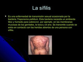 La sífilisLa sífilis
 Es una enfermedad de transmisión sexual ocasionada por laEs una enfermedad de transmisión sexual ocasionada por la
bacteriabacteria Treponema pallidumTreponema pallidum. Esta bacteria necesita un ambiente. Esta bacteria necesita un ambiente
tibio y húmedo para sobrevivir, por ejemplo, en las membranastibio y húmedo para sobrevivir, por ejemplo, en las membranas
mucosas de los genitales, la boca y el ano. Se transmite cuando semucosas de los genitales, la boca y el ano. Se transmite cuando se
entra en contacto con las heridas abiertas de una persona conentra en contacto con las heridas abiertas de una persona con
sífilis.sífilis.
 