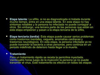  Etapa latenteEtapa latente:: La sífilis, si no es diagnosticada ni tratada duranteLa sífilis, si no es diagnosticada ni tratada durante
mucho tiempo, entra en una etapa latente. En esta etapa no haymucho tiempo, entra en una etapa latente. En esta etapa no hay
síntomas notables y la persona no infectada no puede contagiar asíntomas notables y la persona no infectada no puede contagiar a
otros. Sin embargo, una tercera parte de las personas que están enotros. Sin embargo, una tercera parte de las personas que están en
esta etapa empeoran y pasan a la etapa terciaria de la sífilis.esta etapa empeoran y pasan a la etapa terciaria de la sífilis.
 Etapa terciaria (tardía)Etapa terciaria (tardía):: Esta etapa puede causar serios problemasEsta etapa puede causar serios problemas
como trastornos mentales, ceguera, anomalías cardíacas ycomo trastornos mentales, ceguera, anomalías cardíacas y
trastornos neurológicos. En esta etapa, la persona infectada ya notrastornos neurológicos. En esta etapa, la persona infectada ya no
puede transmitir la bacteria a otras personas, pero continúa en unpuede transmitir la bacteria a otras personas, pero continúa en un
periodo indefinido de deterioro hasta llegar a la muerte.periodo indefinido de deterioro hasta llegar a la muerte.
 TratamientoTratamiento
Para un tratamiento rápido se receta la penicilina inyectada.Para un tratamiento rápido se receta la penicilina inyectada.
Veinticuatro horas luego de la inyección la persona ya no puedeVeinticuatro horas luego de la inyección la persona ya no puede
transmitir el virus. Este tratamiento es efectivo en todas las etapastransmitir el virus. Este tratamiento es efectivo en todas las etapas
 