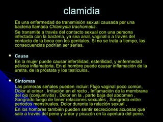 clamidiaclamidia
Es una enfermedad de transmisión sexual causada por unaEs una enfermedad de transmisión sexual causada por una
bacteria llamadabacteria llamada Chlamydia trachomatisChlamydia trachomatis..
Se transmite a través del contacto sexual con una personaSe transmite a través del contacto sexual con una persona
infectada con la bacteria, ya sea anal, vaginal o a través delinfectada con la bacteria, ya sea anal, vaginal o a través del
contacto de la boca con los genitales. Si no se trata a tiempo, lascontacto de la boca con los genitales. Si no se trata a tiempo, las
consecuencias podrían ser serias.consecuencias podrían ser serias.
 CausaCausa
En la mujer puede causar infertilidad, esterilidad, y enfermedadEn la mujer puede causar infertilidad, esterilidad, y enfermedad
pélvica inflamatoria. En el hombre puede causar inflamación de lapélvica inflamatoria. En el hombre puede causar inflamación de la
uretra, de la próstata y los testículos.uretra, de la próstata y los testículos.
 SíntomasSíntomas
Las primeras señales pueden incluir: Flujo vaginal poco común,Las primeras señales pueden incluir: Flujo vaginal poco común,
Dolor al orinar , Irritación en el recto , Inflamación de la membranaDolor al orinar , Irritación en el recto , Inflamación de la membrana
del ojo (conjuntivitis) , Dolor en la , parte baja del abdomen ,del ojo (conjuntivitis) , Dolor en la , parte baja del abdomen ,
Sangrado luego de tener relaciones sexuales , Sangrado entreSangrado luego de tener relaciones sexuales , Sangrado entre
periodos menstruales, Dolor durante la relación sexual ,periodos menstruales, Dolor durante la relación sexual ,
En los hombres también pueden sentir secreciones acuosas queEn los hombres también pueden sentir secreciones acuosas que
sale a través del pene y ardor y picazón en la apertura del pene.sale a través del pene y ardor y picazón en la apertura del pene.
 