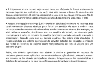 • A impressora é um recurso cujo acesso deve ser efetuado de forma mutuamente exclusiva (apenas um aplicativo por vez), para não ocorrer mistura de conteúdo nos documentos impressos. O sistema operacional resolve essa questão definindo uma fila de trabalhos a imprimir (printjobs) normalmente atendidos de forma seqüencial(FIFO).• Ataques de negação de serviço (DoS – Denialof Service) são comuns na Internet. Eles consistememusar diversas técnicas para forçar um servidor de rede a dedicar seus recursos a atender um determinado usuário, em detrimento dos demais. Por exemplo, ao abrir milhares conexões simultâneas em um servidor de e-mail, um atacante pode reservar para si todos os recursos do servidor (processos, conexões de rede, memória e processador), fazendo com que os demais usuários não sejam mais atendidos. É responsabilidade do sistema operacional do servidor detectar tais situações e impedir que todos os recursos do sistema sejam monopolizados por um só usuário (ou um pequeno grupo).Assim, um sistema operacional visa abstrair o acesso e gerenciar os recursos de hardware, provendo aos aplicativos um ambiente de execução abstrato, no qual o acessoaos recursos se faz através de interfaces simples, independentes das características e detalhes de baixo nível, e no qual os conflitos no uso do hardware são minimizados.