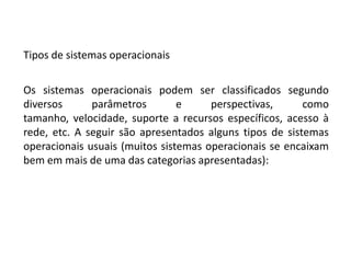 Tipos de sistemas operacionaisOs sistemas operacionais podem ser classificados segundo diversos parâmetros e perspectivas, como tamanho, velocidade, suporte a recursos específicos, acesso à rede, etc. A seguir são apresentados alguns tipos de sistemas operacionais usuais (muitos sistemas operacionais se encaixam bem em mais de uma das categorias apresentadas):
