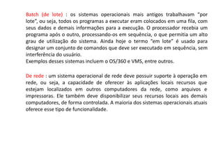 Batch (de lote) : os sistemas operacionais mais antigos trabalhavam “por lote”, ou seja, todos os programas a executar eram colocados em uma fila, com seus dados e demais informações para a execução. O processador recebia um programa após o outro, processando-os em sequência, o que permitia um alto grau de utilização do sistema. Ainda hoje o termo “em lote” é usado para designar um conjunto de comandos que deve ser executado em sequência, sem interferência do usuário.Exemplos desses sistemas incluem o OS/360 e VMS, entre outros.De rede : um sistema operacional de rede deve possuir suporte à operação em rede, ou seja, a capacidade de oferecer às aplicações locais recursos que estejam localizados em outros computadores da rede, como arquivos e impressoras. Ele também deve disponibilizar seus recursos locais aos demais computadores, de forma controlada. A maioria dos sistemas operacionais atuais oferece esse tipo de funcionalidade.