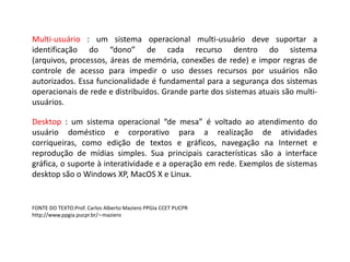 Multi-usuário: um sistema operacional multi-usuáriodeve suportar a identificação do “dono” de cada recurso dentro do sistema (arquivos, processos, áreas de memória, conexões de rede) e impor regras de controle de acesso para impedir o uso desses recursos por usuários não autorizados. Essa funcionalidade é fundamental para a segurança dos sistemas operacionais de rede e distribuídos. Grande parte dos sistemas atuais são multi-usuários.Desktop : um sistema operacional “de mesa” é voltado ao atendimento do usuário doméstico e corporativo para a realização de atividades corriqueiras, como edição de textos e gráficos, navegação na Internet e reprodução de mídias simples. Sua principais características são a interface gráfica, o suporte à interatividade e a operação em rede. Exemplos de sistemas desktop são o Windows XP, MacOS X e Linux.FONTE DO TEXTO:Prof. Carlos Alberto Maziero PPGIa CCET PUCPRhttp://www.ppgia.pucpr.br/∼maziero