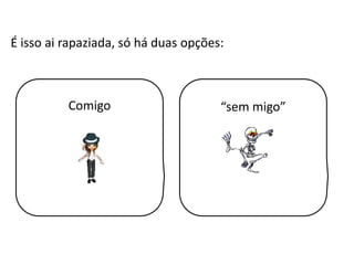 É isso ai rapaziada, só há duas opções:Comigo“sem migo”