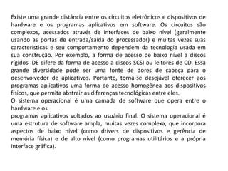 Existe uma grande distância entre os circuitos eletrônicos e dispositivos de hardware e os programas aplicativos em software. Os circuitos são complexos, acessados através de interfaces de baixo nível (geralmente usando as portas de entrada/saída do processador) e muitas vezes suas características e seu comportamento dependem da tecnologia usada em sua construção. Por exemplo, a forma de acesso de baixo nível a discos rígidos IDE difere da forma de acesso a discos SCSI ou leitores de CD. Essa grande diversidade pode ser uma fonte de dores de cabeça para o desenvolvedor de aplicativos. Portanto, torna-se desejável oferecer aos programas aplicativos uma forma de acesso homogênea aos dispositivos físicos, que permita abstrair as diferenças tecnológicas entre eles.O sistema operacional é uma camada de software que opera entre o hardware e osprogramas aplicativos voltados ao usuário final. O sistema operacional é uma estrutura de software ampla, muitas vezes complexa, que incorpora aspectos de baixo nível (como drivers de dispositivos e gerência de memória física) e de alto nível (como programas utilitários e a própria interface gráfica).