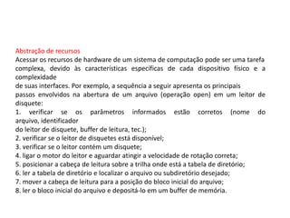 Abstração de recursosAcessar os recursos de hardware de um sistema de computação pode ser uma tarefacomplexa, devido às características específicas de cada dispositivo físico e a complexidadede suas interfaces. Por exemplo, a sequência a seguir apresenta os principaispassos envolvidos na abertura de um arquivo (operação open) em um leitor de disquete:1. verificar se os parâmetros informados estão corretos (nome do arquivo, identificadordo leitor de disquete, buffer de leitura, tec.);2. verificar se o leitor de disquetes está disponível;3. verificar se o leitor contém um disquete;4. ligar o motor do leitor e aguardar atingir a velocidade de rotação correta;5. posicionar a cabeça de leitura sobre a trilha onde está a tabela de diretório;6. ler a tabela de diretório e localizar o arquivo ou subdiretório desejado;7. mover a cabeça de leitura para a posição do bloco inicial do arquivo;8. ler o bloco inicial do arquivo e depositá-lo em um buffer de memória.