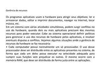 Gerência de recursosOs programas aplicativos usam o hardware para atingir seus objetivos: ler e armazenar dados, editar e imprimir documentos, navegar na Internet, tocar música, etc.Em um sistema com várias atividades simultâneas, podem surgir conflitos no uso do hardware, quando dois ou mais aplicativos precisam dos mesmos recursos para poder executar. Cabe ao sistema operacional definir políticas para gerenciar o uso dos recursos de hardware pelos aplicativos, e resolver eventuais disputas e conflitos. Vejamos algumas situações onde a gerência de recursos do hardware se faz necessária:• Cada computador possui normalmente um só processador. O uso desse processador deve ser distribuído entre os aplicativos presentes no sistema, de forma que cada um deles possa executar na velocidade adequada para cumprir suas funções sem prejudicar os outros. O mesmo ocorre com a memória RAM, que deve ser distribuída de forma justa entre as aplicações.