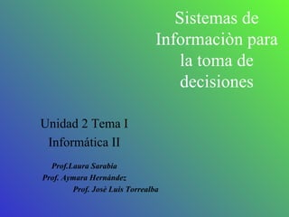 Sistemas de Informaciòn para la toma de decisiones Unidad 2 Tema I Informática II Prof.Laura Sarabia Prof. Aymara Hernández Prof. Josè Luis Torrealba 