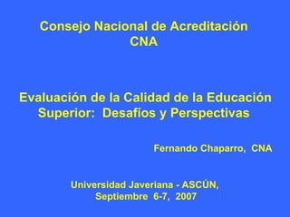 Consejo Nacional de Acreditación
                CNA



Evaluación de la Calidad de la Educación
  Superior: Desafíos y Perspectivas

                        Fernando Chaparro, CNA


        Universidad Javeriana - ASCÚN,
             Septiembre 6-7, 2007
 