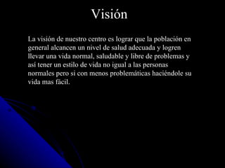Visión   La visión de nuestro centro es lograr que la población en general alcancen un nivel de salud adecuada y logren llevar una vida normal, saludable y libre de problemas y así tener un estilo de vida no igual a las personas normales pero si con menos problemáticas haciéndole su vida mas fácil. 