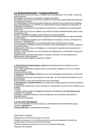 La sistematización “redescubierta”
A finales de los noventa comienza a hablarse de la sistematización en el “Norte”. A veces se
utiliza el término
para hablar de memorias o recopilación de datos únicamente.
No obstante, de la mano de personas vinculadas a la educación popular llega esta propuesta
de trabajo que presenta
una metodología y herramientas determinadas para aprender de las experiencias realizadas.
Esta propuesta llega en un momento de cuestionamiento de las prácticas de cooperación al
desarrollo y de educación
al desarrollo, así como de otras iniciativas de intervención en el ámbito de la transformación
social. Es el
mismo momento en el que la calidad y los procesos de mejora están abriéndose paso no sólo
en empresas, sino
también en entidades sociales y organizaciones no gubernamentales.
En este contexto de cuestionamientos y búsqueda de herramientas para la mejora del trabajo
de intervención
social, la metodología propuesta por la sistematización recupera su atractivo. De esta forma
comienza a “redescubrirse”
el interés por la sistematización de experiencias tanto en el Norte como en el Sur.
En la actualidad, el debate se centra en la relación de la sistematización con otros procesos y
herramientas como
la elaboración de informes, la investigación y la evaluación (aspectos que se presentan en
posteriores páginas).
Así pues, nos encontramos con una propuesta que está abierta y en permanente construcción.
Animamos a las
organizaciones y personas interesadas a compartir y contribuir con sus experiencias y
elaboraciones a esta propuesta
que todavía presenta algunas cuestiones a debate:



1. Profundización epistemológica y teórica. Este debate parte de cuestionar si con la
sistematización de
una o varias experiencias se puede obtener conocimiento “académico”; si de uno o varios
casos puntuales
se puede elaborar teoría.
2. Propuesta metodológica. Debate en torno a las metodologías participativas y las técnicas
cualitativas y
su capacidad de describir una realidad con cierto rigor. Así como sobre la importancia que en
esta propuesta
tiene el proceso, al que se le atribuye tanta como al resultado.
3. Participación y empoderamiento. Se discute cómo recoger aportes de todas las personas
implicadas en
la experiencia a sistematizar y cómo ponderar su importancia en el marco de un contexto y una
realidad
concreta.
4. Debates sobre el peligro de reducir la propuesta metodológica a un instrumento para
“visibilizar” los proyectos
financiados, recogiendo todas las voces participantes, pero sin producir aprendizaje ni
empoderamiento
a las personas implicadas.

1.4. Por qué sistematizar
Como se ha señalado al inicio de esta guía, sistematizamos fundamentalmente porque
queremos aprender de
nuestras prácticas y, además porque buscamos:



◆Reconocer lo realizado.
◆Recuperar la memoria de lo puesto en marcha.
◆Analizar y reconocer no sólo los fracasos sino los avances realizados y también los
puntos críticos con los que nos hemos encontrado.
◆Analizar procesos concretos en el marco de un contexto más amplio.
◆Aprender de la práctica.
 
