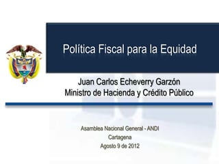Juan Carlos Echeverry Garzón
Ministro de Hacienda y Crédito Público
Asamblea Nacional General - ANDI
Cartagena
Agosto 9 de 2012
Política Fiscal para la Equidad
 