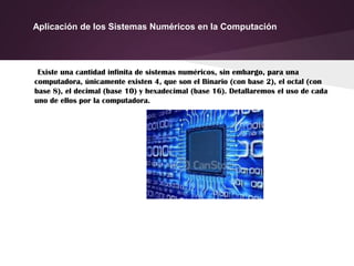 Aplicación de los Sistemas Numéricos en la Computación
Existe una cantidad infinita de sistemas numéricos, sin embargo, para una
computadora, únicamente existen 4, que son el Binario (con base 2), el octal (con
base 8), el decimal (base 10) y hexadecimal (base 16). Detallaremos el uso de cada
uno de ellos por la computadora.
 