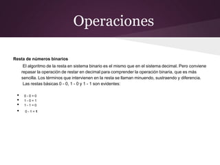 Operaciones
Resta de números binarios
El algoritmo de la resta en sistema binario es el mismo que en el sistema decimal. Pero conviene
repasar la operación de restar en decimal para comprender la operación binaria, que es más
sencilla. Los términos que intervienen en la resta se llaman minuendo, sustraendo y diferencia.
Las restas básicas 0 - 0, 1 - 0 y 1 - 1 son evidentes:
• 0 - 0 = 0
• 1 - 0 = 1
• 1 - 1 = 0
• 0 - 1 = 1
 