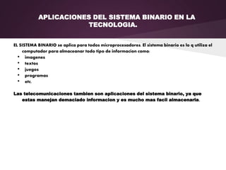 APLICACIONES DEL SISTEMA BINARIO EN LA
TECNOLOGIA.
EL SISTEMA BINARIO se aplica para todos microprocesadores. El sistema binario es lo q utiliza el
computador para almaceanar todo tipo de informacion como:
• imagenes
• textos
• juegos
• programas
• etc.
Las telecomunicaciones tambien son aplicaciones del sistema binario, ya que
estas manejan demaciado informacion y es mucho mas facil almacenarla.
 