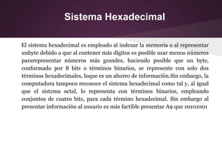 Sistema Hexadecimal
El sistema hexadecimal es empleado al indexar la memoria o al representar
unbyte debido a que al contener más dígitos es posible usar menos números
pararepresentar números más grandes, haciendo posible que un byte,
conformado por 8 bits o términos binarios, se represente con solo dos
términos hexadecimales, loque es un ahorro de información.Sin embargo, la
computadora tampoco reconoce el sistema hexadecimal como tal y, al igual
que el sistema octal, lo representa con términos binarios, empleando
conjuntos de cuatro bits, para cada término hexadecimal. Sin embargo al
presentar información al usuario es más factible presentar A9 que 10101001
 