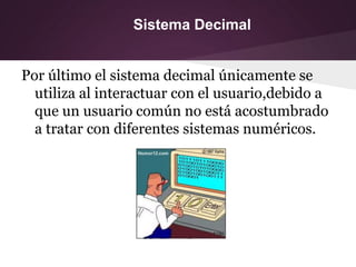 Sistema Decimal
Por último el sistema decimal únicamente se
utiliza al interactuar con el usuario,debido a
que un usuario común no está acostumbrado
a tratar con diferentes sistemas numéricos.
 