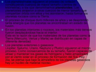 







Los planetesimales siguieron el proceso de colisión
constituyendo cuerpos de mayor tamaño (cientos de
kilómetros), a los que denominamos planetoides. Los
planetoides atrajeron a otros cuerpos de menor tamaño que
compartían órbita con ellos y los asimilaron, hasta formar los
planetas rocosos como la Tierra.
El proceso de choque duró millones de años y se desprendió
tanta energía que los planetas se encontraban en estado de
fusión.
En los planetas interiores o rocosos, los materiales más densos
fueron desplazándose hacia el interior.
Esta es la razón de que los materiales de los planetas como la
Tierra (Mercurio, Venus y Marte) se distribuyan en capas de
diferente densidad.
Los planetas exteriores o gaseosos
(Júpiter, Saturno, Urano, Neptuno y Plutón) siguieron el mismo
proceso. Como consecuencia de su tamaño, fueron capaces de
atraer y mantener los gases de hidrógeno y helio arrastrados
por el viento solar en el proceso de formación del Sol. Hoy
día, se piensa que bajo la atmósfera de los planetas gaseosos
hay un núcleo de material rocoso.

 