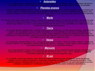  Asteroides
Es un cuerpo rocoso, carbonáceo o metálico más pequeño que un planeta, que gira alrededor del Sol en
una órbita interior a la de Neptuno. Vistos desde la Tierra, los asteroides tienen aspecto de estrellas.
 Planetas enanos
Están en órbita alrededor del Sol. Tienen suficiente masa para que su propia gravedad supere la fuerza de
cuerpo rígido, de manera que adquiera un equilibrio hidrostático. No son un satélite de un planeta u otro
cuerpo no estelar. No han limpiado la vecindad de su órbita, lo que hace que sean diferentes a los planetas
comunes.
 Marte
Su tamaña es la mitad que el de la Tierra, y posee una atmósfera tenue. De todos los planetas del sistema solar
es el que más se asemeja a la Tierra, por lo que es un gran interés para la ciencia. Es conocido como el
planeta rojo, debido a su color, por la presencia del oxido de hierro. En su atmósfera hay valles de ríos que
indican la presencia de agua fluyendo.
 Tierra
.Es el tercer planeta desde el Sol, el quinto más grande de todos los y el más denso de todos, respecto a su
tamaño. Es un planeta rocoso que está compuesto de roca derretida en constante movimiento en su
interior, cuya actividad genera a su vez un fuerte campo magnético. Sobre ese ardiente líquido flota roca
solidificada o corteza terrestre, sobre la cual están los océanos y la tierra firme. Es conocido como el planeta
azul debido que su 70% esta formado por agua.
 Venus
Es el segundo planeta desde el Sol, y es casi grande como la Tierra. Venus es brilloso debido a presencia
de ácido sulfúrico. Su atmósfera contiene dióxido de carbono, nitrógeno, azufre. Agua y otras sustancias. La
temperatura alcanza los 460º C en la superficie terrestre.
 Mercurio
Es el más pequeño e interno de los planetas del sistema. En su superficie posee grandes precipicios y
áreas del terreno irregulares. Sus temperaturas van de los 430º C a los -170º C, debido a su delgada
atmosférica gaseosa, la cual no puede almacenar calor.
 El sol
Es la estrella central des sistema, tiene forma de esfera conteniendo gas ionizado en forma de plasma
caliente, el cual contiene hidrógeno y pequeñas cantidades de helio y otros elementos químicos. Para
nuestras vidas es indispensable ya que nos provee calor y luz. Su radiación de partículas genera auroras
boreales y australes en la atmósfera terrestre, pero puede dañar artefactos electrónicos.

 