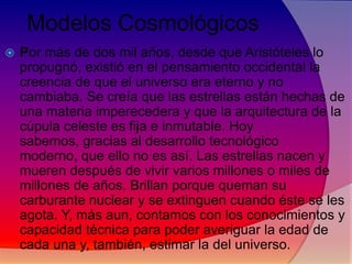Modelos Cosmológicos


Por más de dos mil años, desde que Aristóteles lo
propugnó, existió en el pensamiento occidental la
creencia de que el universo era eterno y no
cambiaba. Se creía que las estrellas están hechas de
una materia imperecedera y que la arquitectura de la
cúpula celeste es fija e inmutable. Hoy
sabemos, gracias al desarrollo tecnológico
moderno, que ello no es así. Las estrellas nacen y
mueren después de vivir varios millones o miles de
millones de años. Brillan porque queman su
carburante nuclear y se extinguen cuando éste se les
agota. Y, más aun, contamos con los conocimientos y
capacidad técnica para poder averiguar la edad de
cada una y, también, estimar la del universo.

 