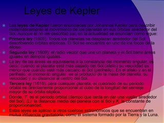 Leyes de Kepler













Las leyes de Kepler fueron enunciadas por Johannes Kepler para describir
matemáticamente el movimiento de los planetas en sus órbitas alrededor del
Sol. Aunque él no las describió así, en la actualidad se enuncian como sigue:
Primera ley (1609): Todos los planetas se desplazan alrededor del Sol
describiendo órbitas elípticas. El Sol se encuentra en uno de los focos de la
elipse.
Segunda ley (1609): el radio vector que une un planeta y el Sol barre áreas
iguales en tiempos iguales.
La ley de las áreas es equivalente a la constancia del momento angular, es
decir, cuando el planeta está más alejado del Sol (afelio) su velocidad es
menor que cuando está más cercano al Sol (perihelio). En el afelio y en el
perihelio, el momento angular es el producto de la masa del planeta, su
velocidad y su distancia al centro del Sol.
Tercera ley (1618): para cualquier planeta, el cuadrado de su período
orbital es directamente proporcional al cubo de la longitud del semieje
mayor de su órbita elíptica.
Donde, T es el periodo orbital (tiempo que tarda en dar una vuelta alrededor
del Sol), (L) la distancia media del planeta con el Sol y K la constante de
proporcionalidad.
Estas leyes se aplican a otros cuerpos astronómicos que se encuentran en
mutua influencia gravitatoria, como el sistema formado por la Tierra y la Luna.

 