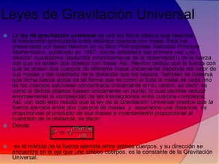 Leyes de Gravitación Universal
La ley de gravitación universal es una ley física clásica que describe
la interacción gravitatoria entre distintos cuerpos con masa. Ésta fue
presentada por Isaac Newton en su libro Philosophiae Naturalis Principia
Mathematica, publicado en 1687, donde establece por primera vez una
relación cuantitativa (deducida empíricamente de la observación) de la fuerza
con que se atraen dos objetos con masa. Así, Newton dedujo que la fuerza con
que se atraen dos cuerpos de diferente masa únicamente depende del valor de
sus masas y del cuadrado de la distancia que los separa. También se observa
que dicha fuerza actúa de tal forma que es como si toda la masa de cada uno
de los cuerpos estuviese concentrada únicamente en su centro, es decir, es
como si dichos objetos fuesen únicamente un punto, lo cual permite reducir
enormemente la complejidad de las interacciones entre cuerpos complejos.
Así, con todo esto resulta que la ley de la Gravitación Universal predice que la
fuerza ejercida entre dos cuerpos de masas y separados una distancia es
proporcional al producto de sus masas e inversamente proporcional al
cuadrado de la distancia, es decir:
 Donde




es el módulo de la fuerza ejercida entre ambos cuerpos, y su dirección se
encuentra en el eje que une ambos cuerpos. es la constante de la Gravitación
Universal.

 
